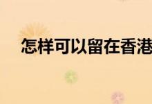 怎樣可以留在香港工作（怎樣可以留學）