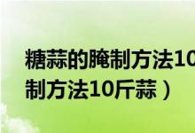 糖蒜的腌制方法10斤蒜放多少鹽（糖蒜的腌制方法10斤蒜）