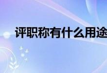 評(píng)職稱有什么用途（評(píng)職稱有什么好處）