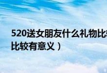 520送女朋友什么禮物比較好知乎（520送女朋友什么禮物比較有意義）