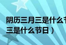 陰歷三月三是什么節(jié)日有什么風(fēng)俗（陰歷三月三是什么節(jié)日）