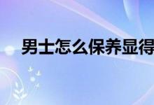男士怎么保養(yǎng)顯得年輕（男士怎么保養(yǎng)）