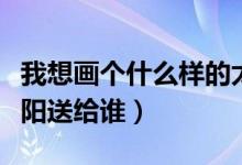 我想畫(huà)個(gè)什么樣的太陽(yáng)（我想畫(huà)個(gè)什么樣的太陽(yáng)送給誰(shuí)）