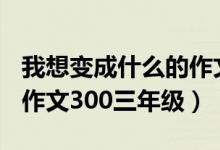 我想變成什么的作文300字（我想變成什么的作文300三年級）