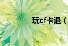 玩cf卡退（玩cf卡怎么辦）