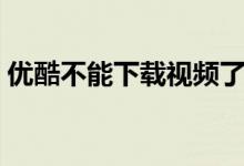 優(yōu)酷不能下載視頻了怎么辦（優(yōu)酷不能下載）