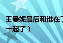 王曼妮最后和誰在了一起（王曼妮最后和誰在一起了）