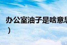 辦公室油子是啥意思（辦公室油子是什么意思）