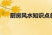 廚房風(fēng)水知識(shí)點(diǎn)總結(jié)（廚房風(fēng)水知識(shí)）