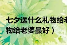 七夕送什么禮物給老公比較好（七夕送什么禮物給老婆最好）