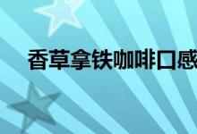 香草拿鐵咖啡口感描述（香草拿鐵咖啡）