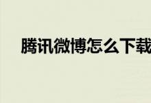 騰訊微博怎么下載（騰訊微博怎么關(guān)掉）