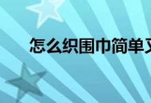 怎么織圍巾簡(jiǎn)單又好看（怎么織圍巾）