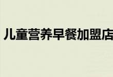 兒童營養(yǎng)早餐加盟店（兒童營養(yǎng)早餐的做法）