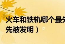火車和鐵軌哪個最先發(fā)明（火車和鐵軌哪個最先被發(fā)明）