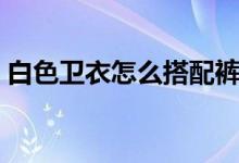 白色衛(wèi)衣怎么搭配褲子（白色衛(wèi)衣怎么搭配）