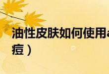 油性皮膚如何使用a醇精華（油性皮膚如何去痘）