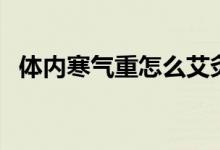 體內(nèi)寒氣重怎么艾灸（體內(nèi)寒氣重怎么辦）