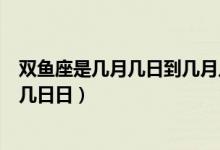 雙魚座是幾月幾日到幾月幾日的（雙魚座是幾月幾日到幾月幾日日）
