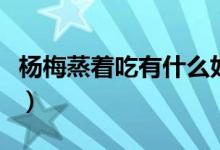 楊梅蒸著吃有什么好處（楊梅吃了有什么好處）