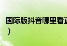 國(guó)際版抖音哪里看直播回放（抖音國(guó)際服看黃）