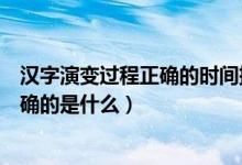 漢字演變過程正確的時間排序是（漢字演變過程時間排序正確的是什么）
