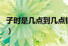 子時(shí)是幾點(diǎn)到幾點(diǎn)鐘的（子時(shí)是幾點(diǎn)到幾點(diǎn)鐘）