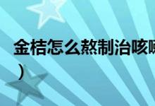 金桔怎么熬制治咳嗽（金桔怎么熬制治療咳嗽）