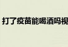 打了疫苗能喝酒嗎視頻（打了疫苗能喝酒嗎）