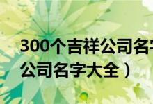 300個(gè)吉祥公司名字大全3個(gè)字（300個(gè)吉祥公司名字大全）