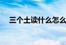 三個(gè)土讀什么怎么組詞（三個(gè)土讀什么）