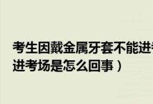 考生因戴金屬牙套不能進(jìn)考場(chǎng)解釋（考生因戴金屬牙套不能進(jìn)考場(chǎng)是怎么回事）