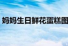 媽媽生日鮮花蛋糕圖（媽媽生日鮮花送什么）