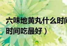 六味地黃丸什么時間吃最好（六味地黃丸什么時間吃最好）
