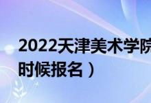 2022天津美術(shù)學院校考報名截止時間（什么時候報名）