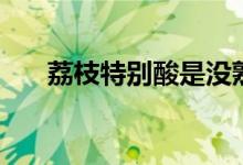 荔枝特別酸是沒熟嗎（荔枝會上火嗎）