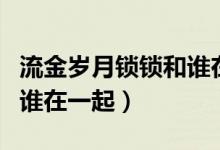 流金歲月鎖鎖和誰在一起了（流金歲月鎖鎖和誰在一起）