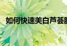 如何快速美白蘆薈膠（如何快速美白手臂）