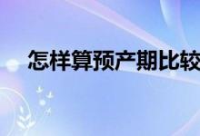 怎樣算預產(chǎn)期比較準確（怎樣算預產(chǎn)期）