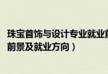 珠寶首飾與設(shè)計專業(yè)就業(yè)前景如何（2022珠寶設(shè)計專業(yè)就業(yè)前景及就業(yè)方向）