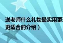 送老師什么禮物最實用更適合（關于送老師什么禮物最實用更適合的介紹）