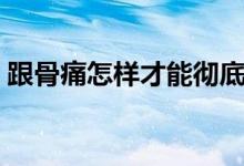 跟骨痛怎樣才能徹底治愈（跟骨痛怎么回事）