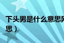 下頭男是什么意思網(wǎng)絡(luò)語(yǔ)言（下頭男是什么意思）