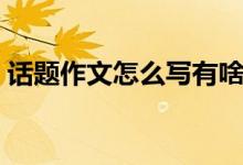 話題作文怎么寫有啥技巧（話題作文怎么寫）