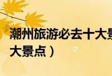 潮州旅游必去十大景點(diǎn)圖片（潮州旅游必去十大景點(diǎn)）