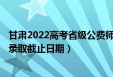 甘肅2022高考省級公費師范生本科二批征集志愿錄取時間（錄取截止日期）