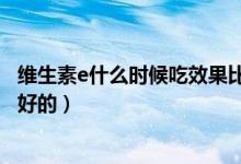 維生素e什么時(shí)候吃效果比較好（維生素e什么時(shí)候吃效果最好的）