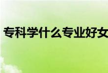 ?？茖W(xué)什么專業(yè)好女生（?？茖W(xué)什么專業(yè)好）