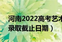 河南2022高考藝術類本科提前批錄取時間（錄取截止日期）