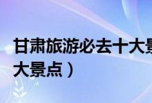 甘肅旅游必去十大景點(diǎn)五一（甘肅旅游必去十大景點(diǎn)）
